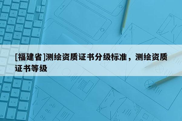 [福建省]测绘资质证书分级标准，测绘资质证书等级