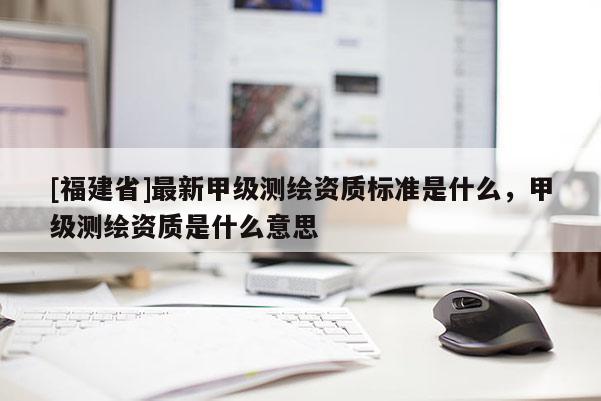 [福建省]最新甲级测绘资质标准是什么，甲级测绘资质是什么意思