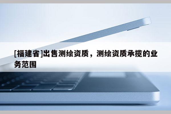 [福建省]出售测绘资质，测绘资质承揽的业务范围