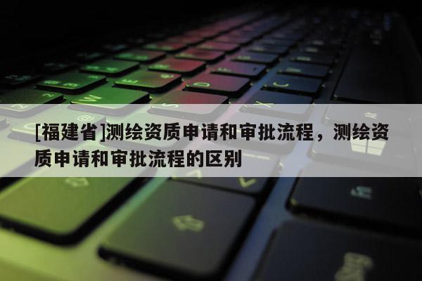 [福建省]测绘资质申请和审批流程，测绘资质申请和审批流程的区别