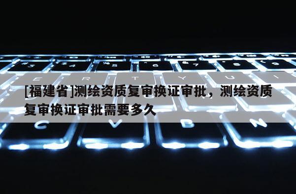 [福建省]测绘资质复审换证审批，测绘资质复审换证审批需要多久