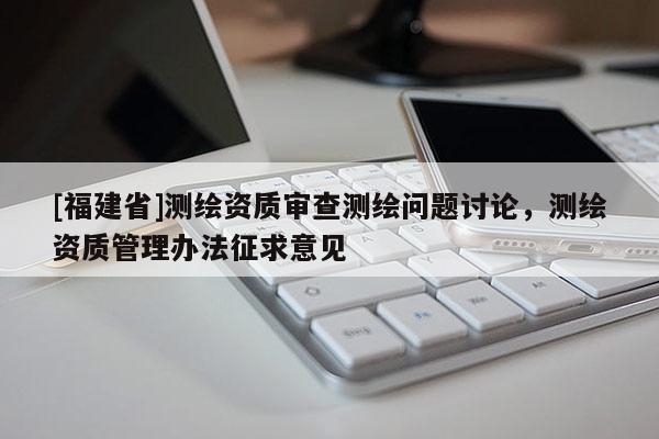 [福建省]测绘资质审查测绘问题讨论，测绘资质管理办法征求意见