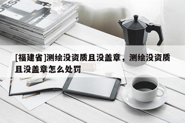 [福建省]测绘没资质且没盖章，测绘没资质且没盖章怎么处罚