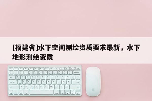 [福建省]水下空间测绘资质要求最新，水下地形测绘资质