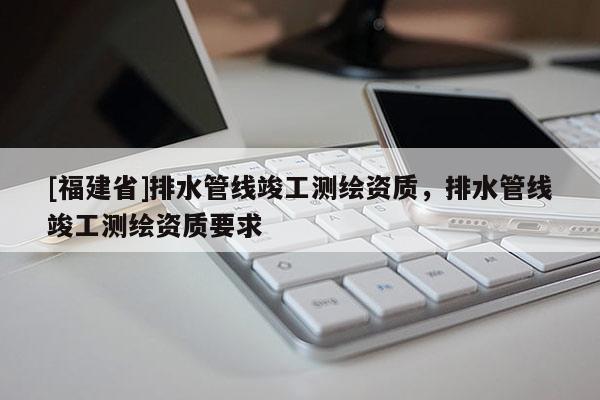 [福建省]排水管线竣工测绘资质，排水管线竣工测绘资质要求
