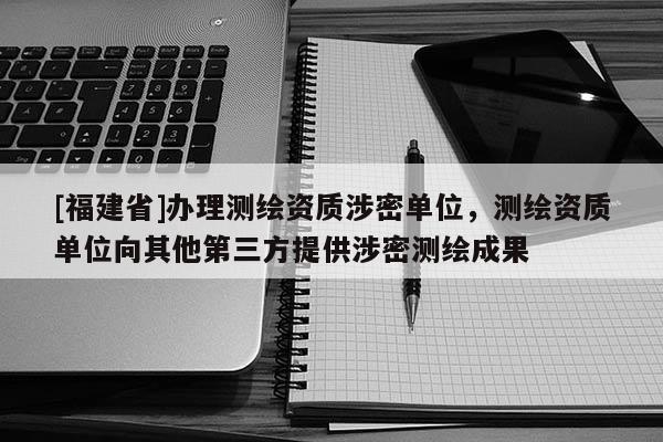 [福建省]办理测绘资质涉密单位，测绘资质单位向其他第三方提供涉密测绘成果