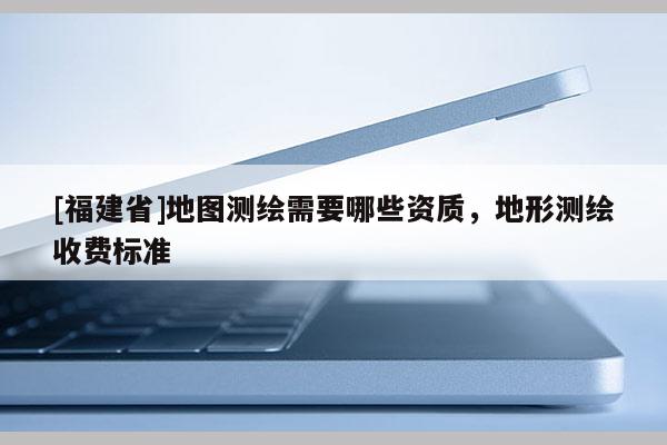 [福建省]地图测绘需要哪些资质，地形测绘收费标准