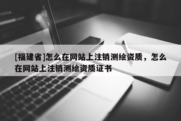 [福建省]怎么在网站上注销测绘资质，怎么在网站上注销测绘资质证书