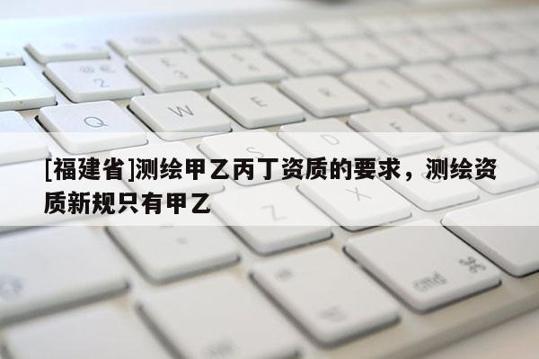 [福建省]测绘甲乙丙丁资质的要求，测绘资质新规只有甲乙