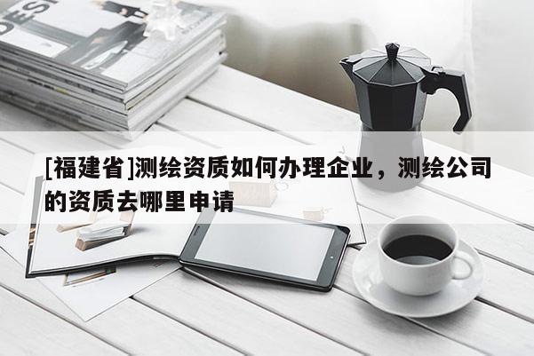 [福建省]测绘资质如何办理企业，测绘公司的资质去哪里申请
