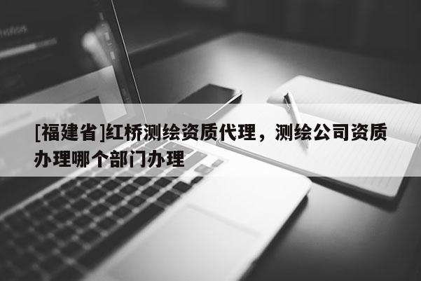 [福建省]红桥测绘资质代理，测绘公司资质办理哪个部门办理