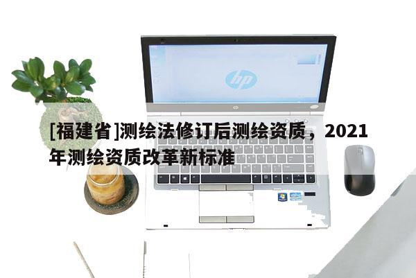 [福建省]测绘法修订后测绘资质，2021年测绘资质改革新标准