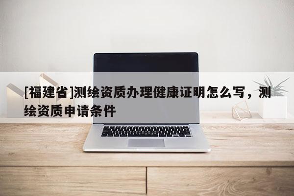 [福建省]测绘资质办理健康证明怎么写，测绘资质申请条件