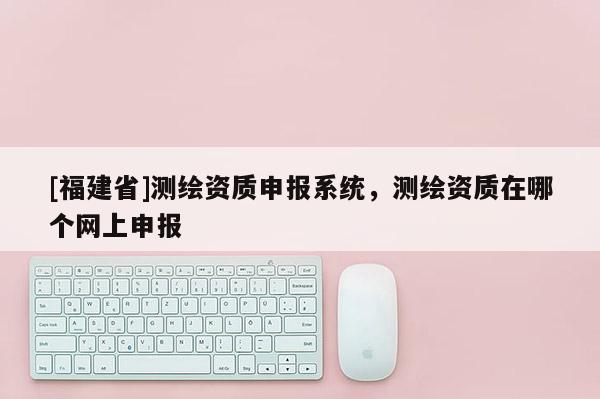 [福建省]测绘资质申报系统，测绘资质在哪个网上申报