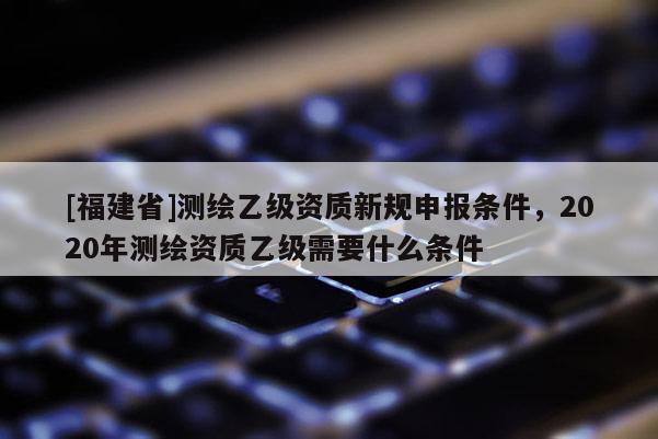 [福建省]测绘乙级资质新规申报条件，2020年测绘资质乙级需要什么条件