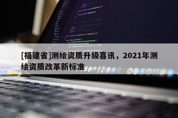 [福建省]测绘资质升级喜讯，2021年测绘资质改革新标准