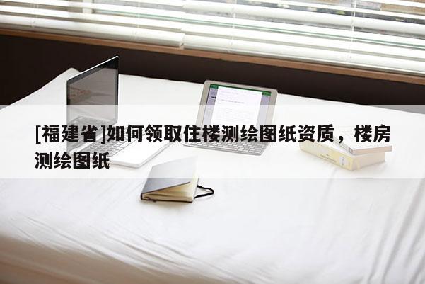 [福建省]如何领取住楼测绘图纸资质，楼房测绘图纸