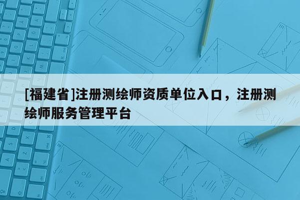 [福建省]注册测绘师资质单位入口，注册测绘师服务管理平台
