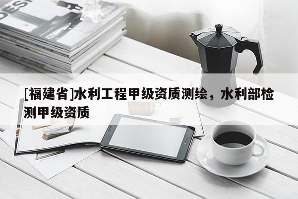 [福建省]水利工程甲级资质测绘，水利部检测甲级资质