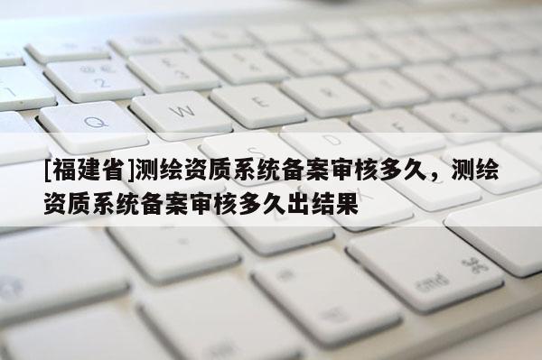 [福建省]测绘资质系统备案审核多久，测绘资质系统备案审核多久出结果