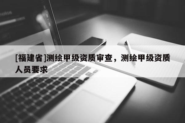 [福建省]测绘甲级资质审查，测绘甲级资质人员要求