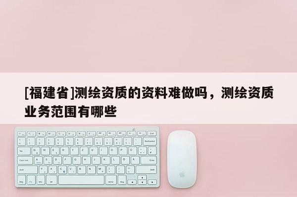 [福建省]测绘资质的资料难做吗，测绘资质业务范围有哪些