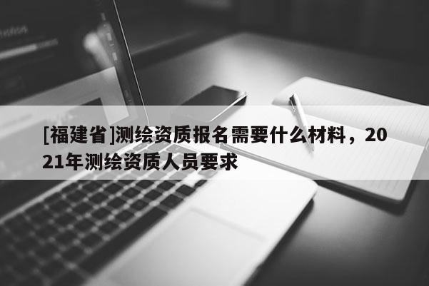 [福建省]测绘资质报名需要什么材料，2021年测绘资质人员要求