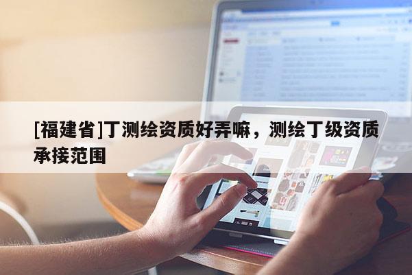 [福建省]丁测绘资质好弄嘛，测绘丁级资质承接范围
