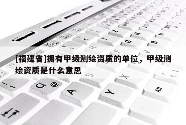 [福建省]拥有甲级测绘资质的单位，甲级测绘资质是什么意思