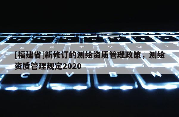 [福建省]新修订的测绘资质管理政策，测绘资质管理规定2020