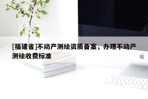 [福建省]不动产测绘资质备案，办理不动产测绘收费标准