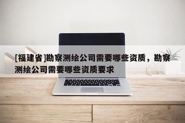 [福建省]勘察测绘公司需要哪些资质，勘察测绘公司需要哪些资质要求