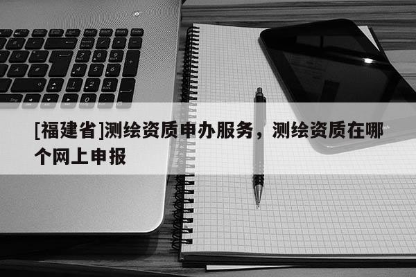 [福建省]测绘资质申办服务，测绘资质在哪个网上申报
