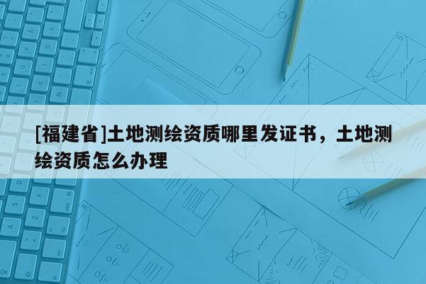 [福建省]土地测绘资质哪里发证书，土地测绘资质怎么办理