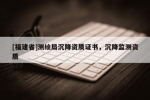 [福建省]测绘局沉降资质证书，沉降监测资质