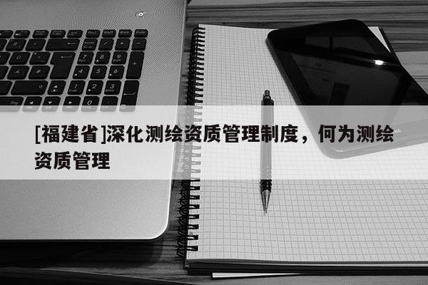 [福建省]深化测绘资质管理制度，何为测绘资质管理