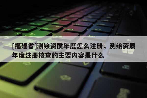 [福建省]测绘资质年度怎么注册，测绘资质年度注册核查的主要内容是什么