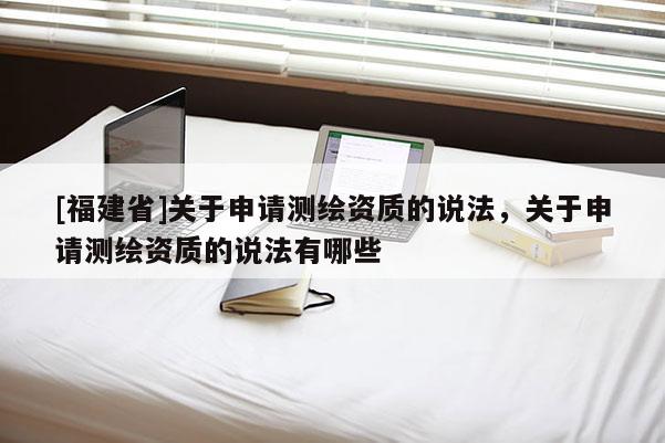 [福建省]关于申请测绘资质的说法，关于申请测绘资质的说法有哪些