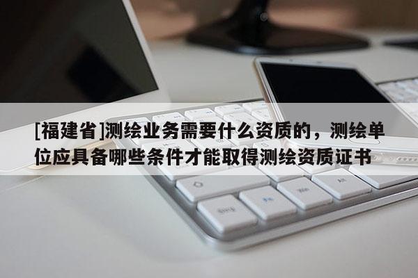 [福建省]测绘业务需要什么资质的，测绘单位应具备哪些条件才能取得测绘资质证书