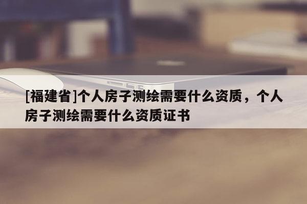 [福建省]个人房子测绘需要什么资质，个人房子测绘需要什么资质证书