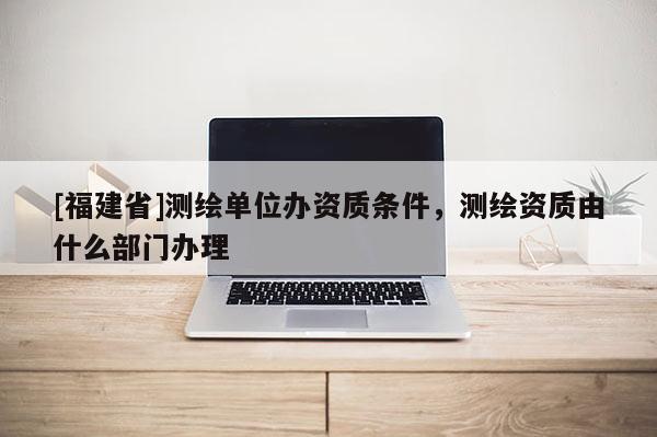 [福建省]测绘单位办资质条件，测绘资质由什么部门办理