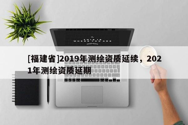 [福建省]2019年测绘资质延续，2021年测绘资质延期