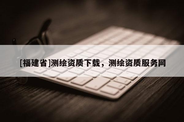 [福建省]测绘资质下载，测绘资质服务网