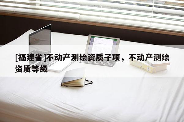 [福建省]不动产测绘资质子项，不动产测绘资质等级