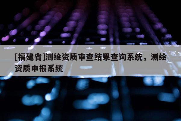 [福建省]测绘资质审查结果查询系统，测绘资质申报系统