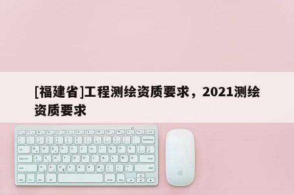 [福建省]工程测绘资质要求，2021测绘资质要求
