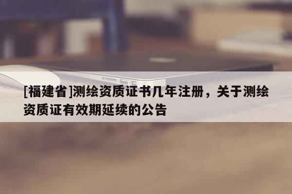 [福建省]测绘资质证书几年注册，关于测绘资质证有效期延续的公告