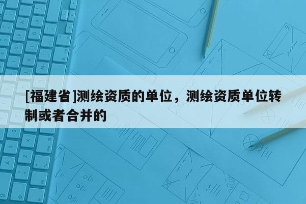 [福建省]测绘资质的单位，测绘资质单位转制或者合并的