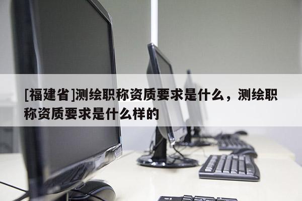 [福建省]测绘职称资质要求是什么，测绘职称资质要求是什么样的