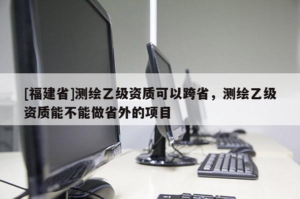 [福建省]测绘乙级资质可以跨省，测绘乙级资质能不能做省外的项目